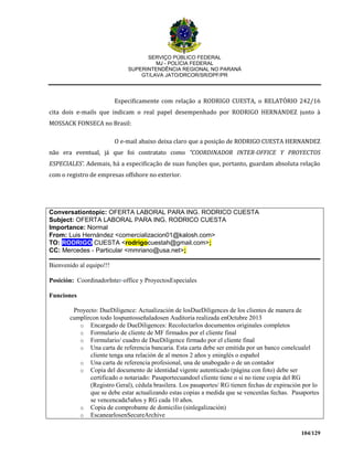 SERVIÇO PÚBLICO FEDERAL
MJ - POLÍCIA FEDERAL
SUPERINTENDÊNCIA REGIONAL NO PARANÁ
GT/LAVA JATO/DRCOR/SR/DPF/PR
104/129
Especificamente com relação a RODRIGO CUESTA, o RELATÓRIO 242/16
cita dois e-mails que indicam o real papel desempenhado por RODRIGO HERNANDEZ junto à
MOSSACK FONSECA no Brasil:
O e-mail abaixo deixa claro que a posição de RODRIGO CUESTA HERNANDEZ
não era eventual, já que foi contratato como “COORDINADOR INTER-OFFICE Y PROYECTOS
ESPECIALES’. Ademais, há a especificação de suas funções que, portanto, guardam absoluta relação
com o registro de empresas offshore no exterior.
Conversationtopic: OFERTA LABORAL PARA ING. RODRICO CUESTA
Subject: OFERTA LABORAL PARA ING. RODRICO CUESTA
Importance: Normal
From: Luis Hernández <comercializacion01@kalosh.com>
TO: RODRIGO CUESTA <rodrigocuestah@gmail.com>;
CC: Mercedes - Particular <mmriano@usa.net>;
Bienvenido al equipo!!!
Posición: CoordinadorInter-office y ProyectosEspeciales
Funciones
Proyecto: DueDiligence: Actualización de losDueDiligences de los clientes de manera de
cumplircon todo lospuntosseñaladosen Auditoria realizada enOctubre 2013
o Encargado de DueDiligences: Recolectarlos documentos originales completos
o Formulario de cliente de MF firmados por el cliente final
o Formulario/ cuadro de DueDiligence firmado por el cliente final
o Una carta de referencia bancaria. Esta carta debe ser emitida por un banco conelcualel
cliente tenga una relación de al menos 2 años y eninglés o español
o Una carta de referencia profesional, una de unabogado o de un contador
o Copia del documento de identidad vigente autenticado (página con foto) debe ser
certificado o notariado: Pasaportecuandoel cliente tiene o si no tiene copia del RG
(Registro Geral), cédula brasilera. Los pasaportes/ RG tienen fechas de expiración por lo
que se debe estar actualizando estas copias a medida que se vencenlas fechas. Pasaportes
se vencencada5años y RG cada 10 años.
o Copia de comprobante de domicilio (sinlegalización)
o EscanearlosenSecureArchive
 