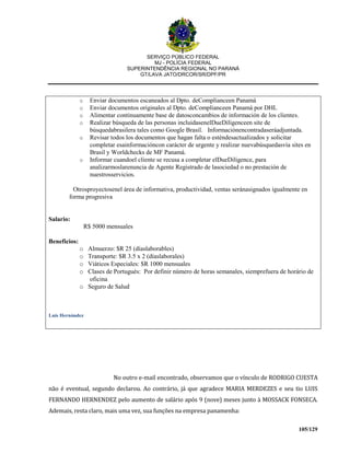 SERVIÇO PÚBLICO FEDERAL
MJ - POLÍCIA FEDERAL
SUPERINTENDÊNCIA REGIONAL NO PARANÁ
GT/LAVA JATO/DRCOR/SR/DPF/PR
105/129
o Enviar documentos escaneados al Dpto. deComplianceen Panamá
o Enviar documentos originales al Dpto. deComplianceen Panamá por DHL
o Alimentar continuamente base de datosconcambios de información de los clientes.
o Realizar búsqueda de las personas incluidasenelDueDiligenceen site de
búsquedabrasilera tales como Google Brasil. Informaciónencontradaseráadjuntada.
o Revisar todos los documentos que hagan falta o esténdesactualizados y solicitar
completar esainformacióncon carácter de urgente y realizar nuevabúsquedasvía sites en
Brasil y Worldchecks de MF Panamá.
o Informar cuandoel cliente se recusa a completar elDueDiligence, para
analizarmoslarenuncia de Agente Registrado de lasociedad o no prestación de
nuestrosservicios.
Otrosproyectosenel área de informativa, productividad, ventas seránasignados igualmente en
forma progresiva
Salario:
R$ 5000 mensuales
Beneficios:
o Almuerzo: $R 25 (díaslaborables)
o Transporte: $R 3.5 x 2 (díaslaborales)
o Viáticos Especiales: $R 1000 mensuales
o Clases de Portugués: Por definir número de horas semanales, siemprefuera de horário de
oficina
o Seguro de Salud
Luis Hernández
No outro e-mail encontrado, observamos que o vínculo de RODRIGO CUESTA
não é eventual, segundo declarou. Ao contrário, já que agradece MARIA MERDEZES e seu tio LUIS
FERNANDO HERNENDEZ pelo aumento de salário após 9 (nove) meses junto à MOSSACK FONSECA.
Ademais, resta claro, mais uma vez, sua funções na empresa panamenha:
 