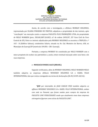 SERVIÇO PÚBLICO FEDERAL
MJ - POLÍCIA FEDERAL
SUPERINTENDÊNCIA REGIONAL NO PARANÁ
GT/LAVA JATO/DRCOR/SR/DPF/PR
11/129
Assim, de acordo com a investigação, a offshore MURRAY HOLDINGS,
representada por ELIANA PINHEIRO DE FREITAS, adjudicou a propriedade de dez imóveis, após
“conciliação” em execução contra a empresa PAULISTA PLUS PROMOÇÕES LTDA, de propriedade
de NELCI WARKEN (proc. 583.00.2007.261825, n.º de ordem 2499/07, 25º Vara Civil do Foro
Central de SP). Entre os imóveis adjudicados pela MURRAY HOLDINGS se encontra o TRIPLEX n. º
163 - B (Edifício Salinas), condomínio Solaris, situado na Av. Gal. Monteiro de Barros, 638, no
Município do Guarujá/SP (matrícula 104.856 - CRI- Guarujá).
Portanto, a empresa MURRAY foi constituída por NELCI WARKEN com o
único propósito de ocultar seu patrimônio e, assim, evitar eventual execução sobre seus bens e de
suas empresas.
c - MOSSACK FONSECA &CO (BRASIL)
Segundo verificamos, além da MURRAY HOLDINGS, NELCI WARKEN NELCI
também adquiriu as empresas offshore WOODBAY HOLDINGS S.A e HAZEL VILLE
INTERNATIONAL, fato que restou consigando seu termo de declarações (fls 05/10 IPL 60/16):
“QUE por intermédio de JOAO CARLOS PISSI também adquiriu as
offshore WOODBAY HOLDINGS S.A e HAZEL VILLE INTERNATIONAL, ambas
com sede no Panamá, que foram usadas para compra da empresa da
PAULISTA LINE PUBLICIDADES sendo que atualmente essas duas empresas
estrangeiras figuram como sócias da PAULISTA LINE”.
 