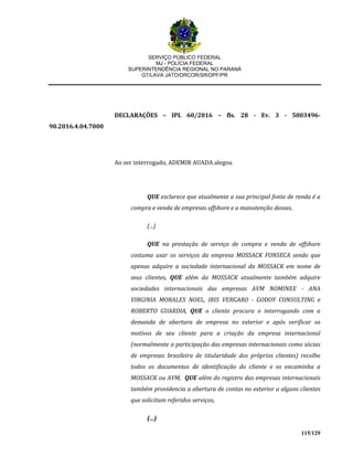 SERVIÇO PÚBLICO FEDERAL
MJ - POLÍCIA FEDERAL
SUPERINTENDÊNCIA REGIONAL NO PARANÁ
GT/LAVA JATO/DRCOR/SR/DPF/PR
115/129
DECLARAÇÕES – IPL 60/2016 – fls. 28 - Ev. 3 - 5003496-
90.2016.4.04.7000
Ao ser interrogado, ADEMIR AUADA alegou
QUE esclarece que atualmente a sua principal fonte de renda é a
compra e venda de empresas offshore e a manutenção dessas,
(...)
QUE na prestação de serviço de compra e venda de offshore
costuma usar os serviços da empresa MOSSACK FONSECA sendo que
apenas adquire a sociedade internacional da MOSSACK em nome de
seus clientes, QUE além da MOSSACK atualmente também adquire
sociedades internacionais das empresas AVM NOMINEE - ANA
VIRGINIA MORALES NOEL, IRIS VERGARO - GODOY CONSULTING e
ROBERTO GUARDIA, QUE o cliente procura o interrogando com a
demanda de abertura de empresa no exterior e após verificar os
motivos de seu cliente para a criação da empresa internacional
(normalmente a participação das empresas internacionais como sócias
de empresas brasileira de titularidade dos próprios clientes) recolhe
todos os documentos de identificação do cliente e os encaminha a
MOSSACK ou AVM, QUE além do registro das empresas internacionais
também providencia a abertura de contas no exterior a alguns clientes
que solicitam referidos serviços,
(...)
 