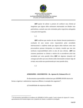 SERVIÇO PÚBLICO FEDERAL
MJ - POLÍCIA FEDERAL
SUPERINTENDÊNCIA REGIONAL NO PARANÁ
GT/LAVA JATO/DRCOR/SR/DPF/PR
116/129
QUE apesar de adotar a postura de conhecer seus clientes já
imaginava que alguns deles estivessem interessados em blindar seus
patrimônios, contudo esses são orientados pelos respectivos advogados
e nao pelo interrogando;
(...)
QUE confirma que muitos de seus clientes buscam justamente a
ocultação de seus nomes como responsáveis pelas sociedades
internacionais e confirma ainda que alguns deles indicam como seus
procuradores pessoas interpostas, no entanto, ressalta que nao tem
nenhuma responsabilidade sobre os atos de seus clientes, QUE nao
costuma questionar os clientes o motivo de se esconderem atrás das
sociedades por uma questão ética, QUE em algumas situações até
consegue perceber que seus clientes estão interessados em fazer algo de
errado, mas acaba nao questionando por uma questão ética,
(...)
APREENSÕES – DOCUMENTOS – fls. Apenso 01, Volumes 05 a 11
Os documentos apreendidos evidenciam que ADEMIR AUADA atuava de
forma a registrar e administrar empresas offshore, à exemplo dos seguintes25:
a) Contabilidade de empresas offshore:
25
Os documentos apreendidos na residência de ADEMIR AUADA compõe 7 (sete) volumes do Apenso 01. Assim,
apresentaremos tão somente alguns com o propósito de ilustrar a conduta do investigado.
 