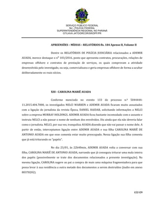 SERVIÇO PÚBLICO FEDERAL
MJ - POLÍCIA FEDERAL
SUPERINTENDÊNCIA REGIONAL NO PARANÁ
GT/LAVA JATO/DRCOR/SR/DPF/PR
122/129
APREENSÕES – MÍDIAS – RELATÓRIOS fls. 184 Apenso II, Volume II
Dentre os RELATÓRIOS DE POLÍCIA JUDICIÁRIA relacionados a ADEMIR
AUADA, merece destaque o n⁰ 103/2016, posto que apresenta contratos, procurações, relações de
empresas offshore e contratos de prestação de serviços, os quais comprovam a atividade
desenvolvida pelo investigado, ou seja, comercializava e geria empresas offshore de forma a acultar
deliberadamente os reais sócios.
XIII - CAROLINA MARIÊ AUADA
Conforme menciodo no evento 133 do processo n.º 5044444-
11.2015.404.7000, os investigados NELCI WARKEN e ADEMIR AUADA ficaram muito assustados
com a ligação do jornalista da revista Época, DANIEL HAIDAR, solicitando informações a NELCI
sobre a empresa MURRAY HOLDINGS. ADEMIR AUADA ficou bastante incomodado com o assunto e
instruiu NELCI a não passar o nome de nenhum dos envolvidos. Diz ainda que ela não deveria falar
como o jornalista. NELCI, por sua vez, tranquiliza AUADA dizendo que não vai passar o nome dele. A
partir de então, interceptamos ligação entre ADEMIR AUADA e sua filha CAROLINA MARIÊ DE
ANTONIO AUADA em que esse comenta estar muito preocupado. Nessa ligação sua filha comenta
que já está triturando os “papéis”.
No dia 23/01, às 22h40min, ADEMIR AUADA volta a conversar com sua
filha, CAROLINA MARIÊ DE ANTONIO AUADA, narrando que já conseguiu triturar uma mala inteira
dos papéis (possivelmente se trate dos documentos relacionados a presente investigação). Na
mesma ligação, CAROLINA sugere ao pai a compra de mais uma máquina fragmentadora para que
possa levar à sua residência a outra metade dos documentos a serem destruídos (áudio em anexo
80378202).
 