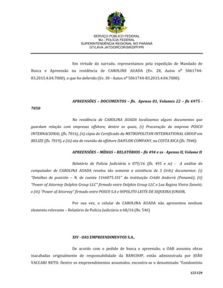 SERVIÇO PÚBLICO FEDERAL
MJ - POLÍCIA FEDERAL
SUPERINTENDÊNCIA REGIONAL NO PARANÁ
GT/LAVA JATO/DRCOR/SR/DPF/PR
123/129
Em virtude do narrado, representamos pela expedição de Mandado de
Busca e Apreensão na residência de CAROLINE AUADA (Ev. 28, Autos n⁰ 5061744-
83.2015.4.04.7000), o que foi deferido (Ev. 30 - Autos n⁰ 5061744-83.2015.4.04.7000).
APREENSÕES – DOCUMENTOS – fls. Apenso 01, Volumes 22 – fls 6975 -
7050
Na residência de CAROLINA AUADA localizamos alguns documentos que
guardam relação com empresas offshore, dentre os quais, (i) Procuração da empresa POSCO
INTERNACIONAL (fls. 7016), (ii) cópia do Certificado da METROPOLITAN INTERNATIONAL GROUP em
BELIZE (fls. 7019), e (iii) ata de reunião da offshore DAIFLON COMPANY, na COSTA RICA (fls. 7040).
APREENSÕES – MÍDIAS – RELATÓRIOS – fls 494 e ss - Apenso II, Volume II
Relatório de Polícia Judiciária n 079/16 (fls. 495 e ss) - A análise do
computador de CAROLINA AUADA revelou tão somente a existência de 3 (três) documentos: (i)
“Detalhes de posición – N. de cuenta 1166075.101” da instituição Crèdit Andorrà (Panamá); (ii)
“Power of Attorney Dolphin Group LLC” firmado entre Dolphin Group LLC e Lea Regina Vieira Zanetti;
e (iii) “Power of Attorney” firmado entre POSCO S.A e HIPOLITO LEITE DE SIQUEIRA JUNIOR.
Por sua vez, o celular de CAROLINA AUADA não apresentou nenhum
elemento relevante – Relatório de Polícia Judiciária n 68/16 (fls. 546)
XIV - OAS EMPREENDIMENTOS S.A.,
De acordo com o pedido de busca e apreensão, a OAB assumiu obras
inacabadas originalmente de responsabilidade da BANCOOP, então administrada por JOÃO
VACCARI NETO. Dentre os empreendimentos assumidos, encontra-se o denominado “Condomínio
 