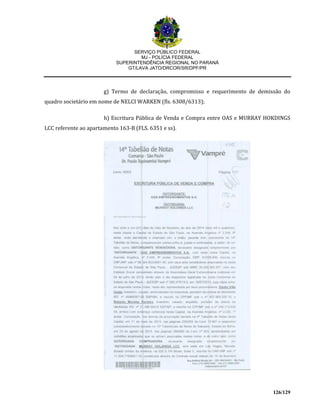 SERVIÇO PÚBLICO FEDERAL
MJ - POLÍCIA FEDERAL
SUPERINTENDÊNCIA REGIONAL NO PARANÁ
GT/LAVA JATO/DRCOR/SR/DPF/PR
126/129
g) Termo de declaração, compromisso e requerimento de demissão do
quadro societário em nome de NELCI WARKEN (fls. 6308/6313);
h) Escritura Pública de Venda e Compra entre OAS e MURRAY HOKDINGS
LCC referente ao apartamento 163-B (FLS. 6351 e ss).
 