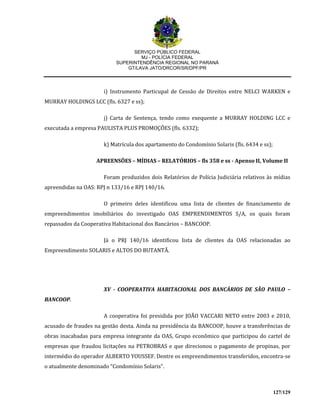 SERVIÇO PÚBLICO FEDERAL
MJ - POLÍCIA FEDERAL
SUPERINTENDÊNCIA REGIONAL NO PARANÁ
GT/LAVA JATO/DRCOR/SR/DPF/PR
127/129
i) Instrumento Particupal de Cessão de Direitos entre NELCI WARKEN e
MURRAY HOLDINGS LCC (fls. 6327 e ss);
j) Carta de Sentença, tendo como exequente a MURRAY HOLDING LCC e
executada a empresa PAULISTA PLUS PROMOÇÕES (fls. 6332);
k) Matrícula dos apartamento do Condomínio Solaris (fls. 6434 e ss);
APREENSÕES – MÍDIAS – RELATÓRIOS – fls 358 e ss - Apenso II, Volume II
Foram produzidos dois Relatórios de Polícia Judiciária relativos às mídias
apreendidas na OAS: RPJ n 133/16 e RPJ 140/16.
O primeiro deles identificou uma lista de clientes de financiamento de
empreendimentos imobiliários do investigado OAS EMPRENDIMENTOS S/A, os quais foram
repassados da Cooperativa Habitacional dos Bancários – BANCOOP.
Já o PRJ 140/16 identificou lista de clientes da OAS relacionadas ao
Empreendimento SOLARIS e ALTOS DO BUTANTÃ.
XV - COOPERATIVA HABITACIONAL DOS BANCÁRIOS DE SÃO PAULO –
BANCOOP.
A cooperativa foi presidida por JOÃO VACCARI NETO entre 2003 e 2010,
acusado de fraudes na gestão desta. Ainda na presidência da BANCOOP, houve a transferências de
obras inacabadas para empresa integrante da OAS, Grupo econômico que participou do cartel de
empresas que fraudou licitações na PETROBRAS e que direcionou o pagamento de propinas, por
intermédio do operador ALBERTO YOUSSEF. Dentre os empreendimentos transferidos, encontra-se
o atualmente denominado “Condomínio Solaris”.
 
