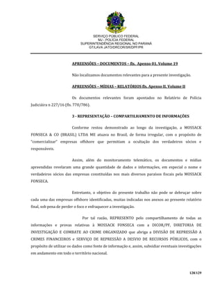 SERVIÇO PÚBLICO FEDERAL
MJ - POLÍCIA FEDERAL
SUPERINTENDÊNCIA REGIONAL NO PARANÁ
GT/LAVA JATO/DRCOR/SR/DPF/PR
128/129
APREENSÕES – DOCUMENTOS – fls. Apenso 01, Volume 19
Não localizamos documentos relevantes para a presente investigação.
APREENSÕES – MÍDIAS – RELATÓRIOS fls. Apenso II, Volume II
Os documentos relevantes foram apontados no Relatório de Polícia
Judiciáira n 227/16 (fls. 770/786).
3 - REPRESENTAÇÃO – COMPARTILHAMENTO DE INFORMAÇÕES
Conforme restou demonstrado ao longo da investigação, a MOSSACK
FONSECA & CO (BRASIL) LTDA ME atuava no Brasil, de forma irregular, com o propósito de
“comercializar” empresas offshore que permitiam a ocultação dos verdadeiros sócios e
responsáveis.
Assim, além do monitoramento telemático, os documentos e mídias
apreendidas revelaram uma grande quantidade de dados e informações, em especial o nome e
verdadeiros sócios das empresas constituídas nos mais diversos paraísos fiscais pela MOSSACK
FONSECA.
Entretanto, o objetivo do presente trabalho não pode se debruçar sobre
cada uma das empresas offshore identificadas, muitas indicadas nos anexos ao presente relatório
final, sob pena de perder o foco e enfraquecer a investigação.
Por tal razão, REPRESENTO pelo compartilhamento de todas as
informações e provas relativas à MOSSACK FONSECA com a DICOR/PF, DIRETORIA DE
INVESTIGAÇÃO E COMBATE AO CRIME ORGANIZADO que abriga a DIVISÃO DE REPRESSÃO A
CRIMES FINANCEIROS e SERVIÇO DE REPRESSÃO A DESVIO DE RECURSOS PÚBLICOS, com o
propósito de utilizar os dados como fonte de informação e, assim, subsidiar eventuais investigações
em andamento em todo o território nacional.
 