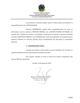 SERVIÇO PÚBLICO FEDERAL
MJ - POLÍCIA FEDERAL
SUPERINTENDÊNCIA REGIONAL NO PARANÁ
GT/LAVA JATO/DRCOR/SR/DPF/PR
129/129
Caso deferido o presente pedido, caberá a Polícia Federal providenciar o
compartilhamento com a DFIN/DICOR/PF.
Ademais, REPRESENTO também pelo compartilhamento de todas as
informações e provas relativas à MOSSACK FONSECA com a RECEITA FEDERAL DO BRASIL, em
especial com o objetivo de verificar e aprofundar as apurações em relação às supostas atividades
criminais da MOSSACK FONSECA e seus CLIENTES que, conforme já afirmado, são responsáveis por
empresas offshores em diversos paraísos fiscais supostamente não declaradas às autoridades
nacionais.
4 – CONSIDERAÇÕES FINAIS
Consigno que todavia restam mídias a serem analisadas. Por tal razão, os
respectivos Relatorios serão oportunamente juntados aos autos .
Pelo exposto, submeto os autos ao Exmo Juiz Federal competente, bem
como ao MPF para apreciação.
Curitiba, 10 de agosto de 2016.
 