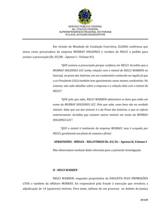 SERVIÇO PÚBLICO FEDERAL
MJ - POLÍCIA FEDERAL
SUPERINTENDÊNCIA REGIONAL NO PARANÁ
GT/LAVA JATO/DRCOR/SR/DPF/PR
19/129
Em virtude do Mandado de Condução Coercitiva, ELIANA confirmou que
atuou como procuradora da empresa MURRAY HOLDINGS e recebeu de NELCI o pedido para
assinar a procuração (fls. 05/08 – Apenso I – Volume 01)
“QUE assinou a procuração porque confiava em NELCI. Acredita que a
MURRAY HOLDINGS LCC tenha relação com o imóvel de NELCI WARKEN no
Guarujá, na praia das Astúrias, em um condomínio conhecido na região já que
o ex-Presidente LULA também tem apartamento nesse mesmo condomínio. No
entanto, não sabe detalhes sobre a empresa e a relação dela com o imóvel de
NELCI”.
“QUE pelo que sabe, NELCI WARKEN administra os bens que estão em
nome da MURRAY HOLDINGS LCC. Pelo que sabe, esses bens são na verdade
imóveis. Sabe que um dos imóveis é o da Praia das Astúrias, a que se referiu
anteriormente. Acredita que existam outros imóveis em nome da MURRAY
HOLDINGS LCC”.
“QUE o imóvel é realmente da empresa MURRAY, mas é ocupado por
NELCI, geralmente nos finais de semana e férias’.
APREENSÕES - MÍDIAS – RELATÓRIOS fls. 03/36 – Apenso II, Volume I
Não observamos nenhum dado relevante para a presente investigação.
II - NELCI WARKEN
NELCI WARKEN, enquanto proprietária da PAULISTA PLUS PROMOÇÕES
LTDA e também da offshore MURRAY, foi responsável pela fraude à execução que envolveu a
adjudicação de 14 (quatorze) imóveis. Para tanto, utilizou de um processo no âmbito da Justiça
 
