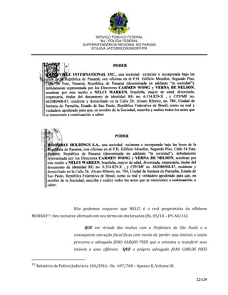 SERVIÇO PÚBLICO FEDERAL
MJ - POLÍCIA FEDERAL
SUPERINTENDÊNCIA REGIONAL NO PARANÁ
GT/LAVA JATO/DRCOR/SR/DPF/PR
22/129
Não podemos esquecer que NELCI é a real proprietária da offshore
MURRAY13, fato inclusive afirmado em seu termo de declarações (fls. 05/10 – IPL 60/16):
QUE em virtude das multas com a Prefeitura de São Paulo e a
consequente execução fiscal ficou com receio de perder seus imóveis e assim
procurou o advogado JOAO CARLOS PISSI que a orientou a transferir seus
imóveis a uma offshore; QUE o próprio advogado JOAO CARLOS PISSI
13
Relatório de Polícia Judiciária 184/2016 - fls. 697/768 – Apenso II, Volume III.
 