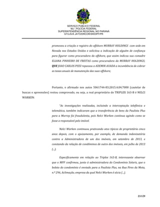 SERVIÇO PÚBLICO FEDERAL
MJ - POLÍCIA FEDERAL
SUPERINTENDÊNCIA REGIONAL NO PARANÁ
GT/LAVA JATO/DRCOR/SR/DPF/PR
23/129
promoveu a criação e registro do offshore MURRAY HOLDINGS com sede em
Nevada nos Estados Unidos e solicitou a indicação de alguém de confiança
para figurar como procuradora da offshore, que assim indicou sua comadre
ELIANA PINHEIRO DE FREITAS como procuradora da MURRAY HOLDINGS;
QUE JOAO CARLOS PISSI repassou a ADEMIR AUADA a incumbência de cobrar
as taxas anuais de manutenção das suas offshore;
Portanto, o afirmado nos autos 5061744-83.2015.4.04.7000 (cautelar de
buscas e apreensões) restou comprovado, ou seja, a real proprietário do TRIPLEX 163-B é NELCI
WARKEN:
“As investigações realizadas, incluindo a interceptação telefônica e
telemática, também indicaram que a transferência de bens da Paulista Plus
para a Murray foi fraudulenta, pois Nelci Warken continua agindo como se
fosse a responsável pelo imóvel.
Nelci Warken continuou praticando atos típicos de proprietária cinco
anos depois, com o ajuizamento, por exemplo, de demanda indenizatória
contra a Administradora de um dos imóveis, em setembro de 2013, e
constando da relação de condôminos de outro dos imóveis, em julho de 2013
(...).
Especificamente em relação ao Triplex 163-B, interessante observar
que o MPF confirmou, junto à administradora do Condomínio Solaris, que o
boleto do condomínio é enviado para a Paulista Plus, na Rua Pires da Mota,
n.º 296, Aclimação, empresa da qual Nelci Warken é sócia (...).
 