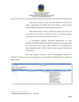 SERVIÇO PÚBLICO FEDERAL
MJ - POLÍCIA FEDERAL
SUPERINTENDÊNCIA REGIONAL NO PARANÁ
GT/LAVA JATO/DRCOR/SR/DPF/PR
24/129
Assim, muito embora o imóvel tenha sido adjudicado à Murray, em
2008, a representante da Paulista Plus, Nelci Warken, é quem continua
responsável pelo imóvel frente à administração do condomínio.
Nelci Warken declarou, ainda, o endereço do Triplex como sendo o de
sua residência por ocasião da compra de móveis em uma loja, conforme
atestam as notas fiscais anexadas pelo MPF aos autos (...).
A interceptação telefônica autorizada judicialmente nos autos
5044444-11.2015.404.7000 também indicou que Nelci age como proprietária
do imóvel em tela, uma vez que, além de afirmar ser a proprietária em
diversas ligações, visitou o referido imóvel e conduz e paga as reformas nele
realizadas (...)”
Além disso, segundo narrado no Auto de Interceptação Telefônica n⁰
726/201514, NELCI afirmou em várias ligações ser a proprietário do TRIPLEX 163-B, à exemplo da
ligação abaixo:
14
5061744-83.2015.4.04.7000– Ev. 01 – Anexo 89
 