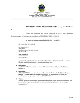 SERVIÇO PÚBLICO FEDERAL
MJ - POLÍCIA FEDERAL
SUPERINTENDÊNCIA REGIONAL NO PARANÁ
GT/LAVA JATO/DRCOR/SR/DPF/PR
25/129
APREENSÕES - MÍDIAS – RELATÓRIOS fls. 565/614 – Apenso II, Volume
II
Dentre os Relatórios de Polícia Judiciária, o de n⁰ 306 apresenta
documentos que corroboram a propriedade do TRIPLEX 163-B (fls. 591/603).
a) parte do documento do Relatório 306 – Item 4.1:
São Paulo, 13 de abril de 2012
Aos cuidados do Sr.:
ENIO MORO
Rua Álvaro Alvim, 66 – Vila Mariana
São Paulo, SP
REF.: CONTRATO
Prezado Senhor;
Agradeço pela preferência dada ao Studio Mowa Arquitetura e Urbanismo que está a 5 anos no
mercado, desenvolvendo projetos e acompanhamentos de obra.
1. Contratante:
Condomínio Solaris, localizado, a Av. General Monteiro de Barros, 638, praia das Astúrias,
Guarujá, SP.
2. Contratada:
MWA ARQUITETURA, com sede na Capital do Estado de São Paulo, a Rua Dr. Nicolau de Sousa
Queirós, 297 – bairro de Vila Mariana, representada por, MAIRA WARKEN DE CASTRO,
brasileira, solteira, arquiteta, portadora do CPF 377.939.998-94.
3. Objetivo:
Elaborar projeto de arquitetura de interiores nos ambientes do hall de entrada do condomínio, área
gourmet/churrasqueira, especificação de piso, projeto de paginação para áreas comuns que
totalizam 370m2.
 