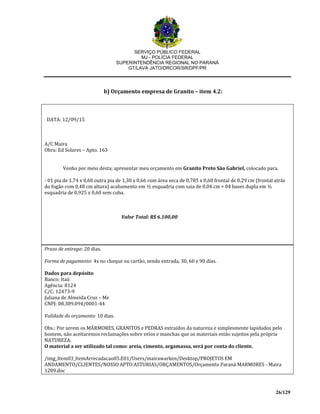 SERVIÇO PÚBLICO FEDERAL
MJ - POLÍCIA FEDERAL
SUPERINTENDÊNCIA REGIONAL NO PARANÁ
GT/LAVA JATO/DRCOR/SR/DPF/PR
26/129
b) Orçamento empresa de Granito – item 4.2:
DATA: 12/09/15
A/C Maira
Obra: Ed Solares – Apto. 163
Venho por meio desta; apresentar meu orçamento em Granito Preto São Gabriel, colocado para.
- 01 pia de 1,74 x 0,60 outra pia de 1,30 x 0,66 com área seca de 0,785 x 0,60 frontal de 0,29 cm (frontal atrás
do fogão com 0,48 cm altura) acabamento em ½ esquadria com saia de 0,04 cm + 04 bases dupla em ½
esquadria de 0,925 x 0,60 sem cuba.
Valor Total: R$ 6.100,00
Prazo de entrega: 20 dias.
Forma de pagamento: 4x no cheque ou cartão, sendo entrada, 30, 60 e 90 dias.
Dados para depósito
Banco: Itaú
Agência: 8124
C/C: 12473-9
Juliana de Almeida Cruz – Me
CNPJ: 08.389.094/0001-44
Validade do orçamento: 10 dias.
Obs.: Por serem os MÁRMORES, GRANITOS e PEDRAS extraídos da natureza e simplesmente lapidados pelo
homem, não aceitaremos reclamações sobre veios e manchas que os materiais estão sujeitos pela própria
NATUREZA.
O material a ser utilizado tal como: areia, cimento, argamassa, será por conta do cliente.
/img_Item03_ItemArrecadacao05.E01/Users/mairawarken/Desktop/PROJETOS EM
ANDAMENTO/CLIENTES/NOSSO APTO ASTURIAS/ORÇAMENTOS/Orçamento Paraná MARMORES - Maira
1209.doc
 