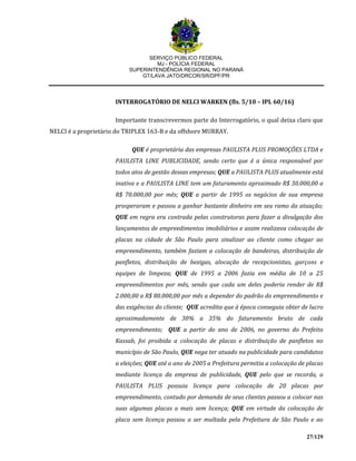 SERVIÇO PÚBLICO FEDERAL
MJ - POLÍCIA FEDERAL
SUPERINTENDÊNCIA REGIONAL NO PARANÁ
GT/LAVA JATO/DRCOR/SR/DPF/PR
27/129
INTERROGATÓRIO DE NELCI WARKEN (fls. 5/10 – IPL 60/16)
Importante transcrevermos parte do Interrogatório, o qual deixa claro que
NELCI é a proprietário do TRIPLEX 163-B e da offshore MURRAY.
QUE é proprietária das empresas PAULISTA PLUS PROMOÇÕES LTDA e
PAULISTA LINE PUBLICIDADE, sendo certo que é a única responsável por
todos atos de gestão dessas empresas; QUE a PAULISTA PLUS atualmente está
inativa e a PAULISTA LINE tem um faturamento aproximado R$ 30.000,00 a
R$ 70.000,00 por mês; QUE a partir de 1995 os negócios de sua empresa
prosperaram e passou a ganhar bastante dinheiro em seu ramo da atuação;
QUE em regra era contrada pelas construtoras para fazer a divulgação dos
lançamentos de empreedimentos imobiliários e assim realizava colocação de
placas na cidade de São Paulo para sinalizar ao cliente como chegar ao
empreendimento, também faziam a colocação de bandeiras, distribuição de
panfletos, distribuição de bexigas, alocação de recepcionistas, garçons e
equipes de limpeza; QUE de 1995 a 2006 fazia em média de 10 a 25
empreendimentos por mês, sendo que cada um deles poderia render de R$
2.000,00 a R$ 80.000,00 por mês a depender do padrão do empreendimento e
das exigências do cliente; QUE acredita que à época conseguia obter de lucro
aproximadamente de 30% a 35% do faturamento bruto de cada
empreendimento; QUE a partir do ano de 2006, no governo do Prefeito
Kassab, foi proibida a colocação de placas e distribuição de panfletos no
município de São Paulo, QUE nega ter atuado na publicidade para candidatos
a eleições; QUE até o ano de 2005 a Prefeitura permitia a colocação de placas
mediante licença da empresa de publicidade, QUE pelo que se recorda, a
PAULISTA PLUS possuia licença para colocação de 20 placas por
empreendimento, contudo por demanda de seus clientes passou a colocar nas
suas algumas placas a mais sem licença; QUE em virtude da colocação de
placa sem licença passou a ser multada pela Prefeitura de São Paulo e ao
 