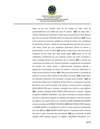 SERVIÇO PÚBLICO FEDERAL
MJ - POLÍCIA FEDERAL
SUPERINTENDÊNCIA REGIONAL NO PARANÁ
GT/LAVA JATO/DRCOR/SR/DPF/PR
28/129
longo de um ano recebeu mais de mil multas no valor total de
aproximadamente um milhão de reais de multas; QUE até onde sabe o
crédito tributário foi constituido e sofreu uma execução fiscal e todo dinheiro
que caia na conta da PAULISTA PLUS era retido pela Prefeitura; QUE em um
outro processo de execução, também em virtude de multas com a Prefeitura
de São Paulo, parcelou a dívida de aproximadamente trezentos mil reais em
120 meses, sendo que por problemas financeiros deixou de honrar o
parcelamento no ano de 2015; QUE existem ainda outros três processos da
Prefeitura de São Paulo que estão sendo pagos, QUE apesar de ter um
rendimento considerável em suas empresas sempre foi muito econômica e
assim conseguiu formar um patrimônio de 14 imóveis; QUE a maioria das
construtoras que tinha como clientes atrasavam os pagamentos da prestação
de serviços por vários meses e posteriormente acabavam fazendo o
pagamento da prestação de serviço em imóveis e assim foi adquirindo ao
longo dos anos diversos imóveis; QUE 90% de seu patrimônio é constituído de
imóveis e os outros 10% consiste em previdência privada; QUE atualmente o
seu principal rendimento está vinculado a locação desses imóveis; QUE em
virtude das multas com a Prefeitura de São Paulo e a consequente execução
fiscal ficou com receio de perder seus imóveis e assim procurou o advogado
JOAO CARLOS PISSI que a orientou a transferir seus imóveis a uma offshore;
QUE o próprio advogado JOAO CARLOS PISSI promoveu a criação e registro
do offshore MURRAY HOLDINGS com sede em Nevada nos Estados Unidos e
solicitou a indicação de alguém de confiança para figurar como procuradora
da offshore, que assim indicou sua comadre ELIANA PINHEIRO DE FREITAS
como procuradora da MURRAY HOLDINGS; QUE JOAO CARLOS PISSI repassou
a ADEMIR AUADA a incumbência de cobrar as taxas anuais de manutenção
das suas offshore; QUE ADEMIR AUADA apenas é responsável pela cobrança
das taxas e pela renovação das procurações; QUE por intermédio de JOAO
CARLOS PISSI também adquiriu as offshore WOODBAY HOLDINGS S.A e
 