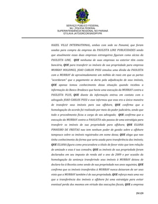 SERVIÇO PÚBLICO FEDERAL
MJ - POLÍCIA FEDERAL
SUPERINTENDÊNCIA REGIONAL NO PARANÁ
GT/LAVA JATO/DRCOR/SR/DPF/PR
29/129
HAZEL VILLE INTERNATIONAL, ambas com sede no Panamá, que foram
usadas para compra da empresa da PAULISTA LINE PUBLICIDADES sendo
que atualmente essas duas empresas estrangeiras figuram como sócias da
PAULISTA LINE, QUE nenhuma de suas empresas no exterior têm conta
bancária, QUE para transferir os imóveis de sua propriedade para empresa
MURRAY HOLDINGS, JOAO CARLOS PISSI simulou uma dívida da PAULISTA
com a MURRAY de aproximadamente um milhão de reais em que as partes
"acordaram" que o pagamento se daria pela adjudicação de seus imóveis,
QUE apenas tomou conhecimento dessa situação quando recebeu a
informação do Banco Bradesco que havia uma execução da MURRAY contra a
PAULISTA PLUS, QUE diante da informação entrou em contato com o
advogado JOAO CARLOS PISSI e esse informou que essa era a única maneira
de transferir seus imóveis para sua offshore, QUE confirma que a
homologação do acordo foi realizado por meio do poder judiciário, sendo que
todo o procedimento ficou a cargo de seu advogado; QUE confirma que a
execução da MURRAY contra a PAULISTA não passou de uma estratégia para
transferir os imóveis de sua propriedade para offshore; QUE ELIANA
PINHEIRO DE FREITAS nao tem nenhum poder de gestão sobre a offshore
tampouco sobre os imóveis registrados em nome dessa; QUE alega que nao
tinha conhecimento da forma que seria usada para transferência dos imóveis;
QUE ELIANA figura como procuradora a título de favor visto que tem relação
de amizade e essa é sua comadre, QUE os imóveis de sua propriedade foram
declarados em seu imposto de renda até o ano de 2009 e por ocasião da
homologação da sentença transferindo seus imóveis à MURRAY deixou de
declara-los à Receita como sendo de sua propriedade nos anos seguintes, QUE
confirma que os imóveis transferidos à MURRAY nunca deixaram de ser seus
visto que a MURRAY também é de sua propriedade, QUE reforça mais uma vez
que a transferência dos imóveis a offshore foi uma estratégia para evitar
eventual perda dos mesmos em virtude das execuções fiscais, QUE a empresa
 