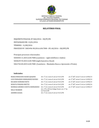 SERVIÇO PÚBLICO FEDERAL
MJ - POLÍCIA FEDERAL
SUPERINTENDÊNCIA REGIONAL NO PARANÁ
GT/LAVA JATO/DRCOR/SR/DPF/PR
3/129
RELATÓRIO FINAL
INQUÉRITO POLICIAL Nº 060/2016 – SR/PF/PR
INSTAURADO EM: 13/01/2016
TÉRMINO: 11/08/2016
PROCESSO Nº: 5003496-90.2016.4.04.7000 - IPL 60/2016 – SR/DPF/PR
Principais processos relacionados:
5044444-11.2015.4.04.7000 (cautelares – sigilo telefônico e dados)
5044639-93.2015.4.04.7000 (sigilo bancário e fiscal)
5061744-83.2015.4.04.7000 (Cautelares – Mandados Busca e Apreensão e Prisão).
Indiciados:
MARIA MERCEDES RIANO QUIJANO Art. 1⁰, § 2, inciso II, da Lei 9.613/98 art. 2⁰, §4⁰, inciso V, da Lei 12.850/13
LUIS FERNANDO HERNANDEZ RIVERO Art. 1⁰, § 2, inciso II, da Lei 9.613/98 art. 2⁰, §4⁰, inciso V, da Lei 12.850/14
RICARDO HONORIO NETO Art. 1⁰, § 2, inciso II, da Lei 9.613/98 art. 2⁰, §4⁰, inciso V, da Lei 12.850/15
RENATA PEREIRA BRITTO Art. 1⁰, § 2, inciso II, da Lei 9.613/98 art. 2⁰, §4⁰, inciso V, da Lei 12.850/16
RODRIGO ANDRES CUESTA HERNANDEZ Art. 1⁰, § 2, inciso II, da Lei 9.613/98 art. 2⁰, §4⁰, inciso V, da Lei 12.850/17
NELCI WARKEN
Art. 179 e 299 do Código Penal e art. 1⁰ da
Lei 9.613/98
ADEMIR AUADA Art. 1⁰, § 2, inciso II, da Lei 9.613/98
 