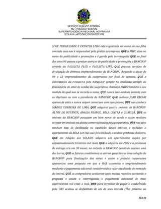SERVIÇO PÚBLICO FEDERAL
MJ - POLÍCIA FEDERAL
SUPERINTENDÊNCIA REGIONAL NO PARANÁ
GT/LAVA JATO/DRCOR/SR/DPF/PR
30/129
MWC PUBLICIDADE E EVENTOS LTDA está registrada em nome de sua filha
contudo essa nao é responsável pela gestão da empresa; QUE a MWC atua no
ramo da publicidade e promoções e é gerida pela interrogada, QUE no final
dos anos 90 passou a prestar serviços de publicidade e promoções a BANCOOP
através da PAULISTA PLUS e PAULISTA LINE, QUE prestou serviços de
divulgação de diversos empreendimentos da BANCOOP, chegando a atuar de
09 a 12 empreendimentos da cooperativa por final de semana, QUE a
contratação da PAULISTA pela BANCOOP sempre foi realizada através da
funcionária do setor de vendas da cooperativa chamada ENIR e também o seu
marido do qual nao se recorda o nome, QUE nunca teve nenhum contato com
os diretores ou com o presidente da BANCOOP, QUE conhece JOAO VACARI
apenas de vista e nunca sequer conversou com essa pessoa, QUE nao conhece
MARICE CORREIRA DE LIMA, QUE adquiriu quatro imóveis da BANCOOP:
ALTOS DE BUTANTÃ, ANALIA FRANCO, BELA CINTRA e GUARUJÁ, QUE os
imóveis da BANCOOP possuiam um bom preço de venda e assim resolveu
investir em imóveis na planta comercializados pela cooperativa, QUE nao teve
nenhum tipo de facilitação na aquisição desses imóveis e inclusive o
apartamento da BELA CINTRA nao foi concluído e acabou perdendo dinheiro,
QUE em relação aos SOLARIS adquiriu um apartamento duplex por
aproximadamente trezentos mil reais, QUE a adquiriu em 2002 e a promessa
de entrega era em 30 meses, no entanto a BANCOOP construiu apenas uma
das torres, QUE os futuros condôminos se uniram para buscar uma solução da
BANCOOP para finalização das obras e assim a própria cooperativa
apresentou uma proposta em que a OAS assumiria o empreendimento
mediante o pagamento adicional considerando o valor atualizado de mercado
do imóvel, QUE os compradores acabaram após muitas reuniões aceitando a
proposta e coube a interroganda o pagamento adicional de mais
quatrocentos mil reais a OAS, QUE para terminar de pagar o estabelecido
pela OAS acabou se desfazendo de um de seus imóveis (Flat próximo ao
 