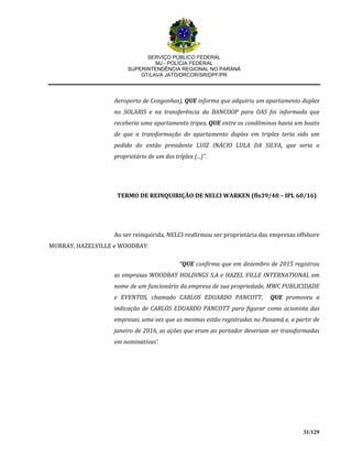 SERVIÇO PÚBLICO FEDERAL
MJ - POLÍCIA FEDERAL
SUPERINTENDÊNCIA REGIONAL NO PARANÁ
GT/LAVA JATO/DRCOR/SR/DPF/PR
31/129
Aeroporto de Congonhas), QUE informa que adquiriu um apartamento duplex
no SOLARIS e na transferência da BANCOOP para OAS foi informada que
receberia uma apartamento tripex, QUE entre os condôminos havia um boato
de que a transformação do apartamento duplex em triplex teria sido um
pedido do então presidente LUIZ INÁCIO LULA DA SILVA, que seria o
proprietário de um dos tríplex (...)”.
TERMO DE REINQUIRIÇÃO DE NELCI WARKEN (fls39/40 – IPL 60/16)
Ao ser reinquirida, NELCI reafirmou ser proprietária das empresas offshore
MURRAY, HAZELVILLE e WOODBAY:
“QUE confirma que em dezembro de 2015 registrou
as emprasas WOODBAY HOLDINGS S.A e HAZEL VILLE INTERNATIONAL em
nome de um funcionário da empresa de sua propriedade, MWC PUBLICIDADE
e EVENTOS, chamado CARLOS EDUARDO PANCOTT, QUE promoveu a
indicação de CARLOS EDUARDO PANCOTT para figurar como acionista das
empresas, uma vez que as mesmas estão registradas no Panamá e, a partir de
janeiro de 2016, as ações que eram ao portador deveriam ser transformadas
em nominativas’.
 