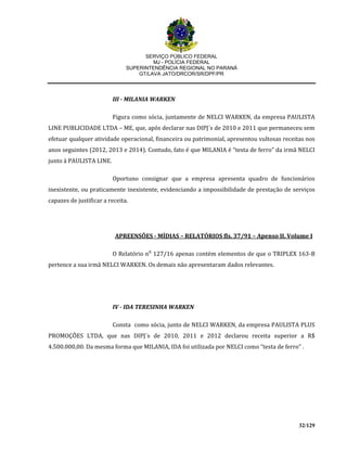 SERVIÇO PÚBLICO FEDERAL
MJ - POLÍCIA FEDERAL
SUPERINTENDÊNCIA REGIONAL NO PARANÁ
GT/LAVA JATO/DRCOR/SR/DPF/PR
32/129
III - MILANIA WARKEN
Figura como sócia, juntamente de NELCI WARKEN, da empresa PAULISTA
LINE PUBLICIDADE LTDA – ME, que, após declarar nas DIPJ´s de 2010 e 2011 que permaneceu sem
efetuar qualquer atividade operacional, financeira ou patrimonial, apresentou vultosas receitas nos
anos seguintes (2012, 2013 e 2014). Contudo, fato é que MILANIA é “testa de ferro” da irmã NELCI
junto à PAULISTA LINE.
Oportuno consignar que a empresa apresenta quadro de funcionários
inexistente, ou praticamente inexistente, evidenciando a impossibilidade de prestação de serviços
capazes de justificar a receita.
APREENSÕES - MÍDIAS – RELATÓRIOS fls. 37/91 – Apenso II, Volume I
O Relatório n⁰ 127/16 apenas contém elementos de que o TRIPLEX 163-B
pertence a sua irmã NELCI WARKEN. Os demais não apresentaram dados relevantes.
IV - IDA TERESINHA WARKEN
Consta como sócia, junto de NELCI WARKEN, da empresa PAULISTA PLUS
PROMOÇÕES LTDA, que nas DIPJ´s de 2010, 2011 e 2012 declarou receita superior a R$
4.500.000,00. Da mesma forma que MILANIA, IDA foi utilizada por NELCI como “testa de ferro” .
 