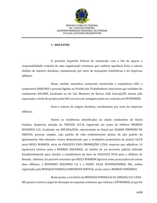 SERVIÇO PÚBLICO FEDERAL
MJ - POLÍCIA FEDERAL
SUPERINTENDÊNCIA REGIONAL NO PARANÁ
GT/LAVA JATO/DRCOR/SR/DPF/PR
4/129
1 - DOS FATOS
O presente Inquérito Policial foi instaurado com o fim de apurar a
responsabilidade criminal de uma organização criminosa que conferia aparência lícita a valores
obtidos de maneira duvidosa, notadamente por meio de transações imobiliárias e de empresas
offshore.
Nesse sentido, manobras comerciais envolvendo a empreiteira OAS, a
cooperativa BANCOOP e pessoas ligadas ao Partido dos Trabalhadores indicariam que unidades do
condomínio SOLARIS, localizado na Av. Gal. Monteiro de Barros, 638, Guarujá/SP, teriam sido
repassadas a título de propina pela OAS em troca de vantagens junto aos contratos da PETROBRÁS.
lícita a valores de origem duvidosa, notadamente por meio de empresas
offshore.
Dentre as residências identificadas no citado condomínio do litoral
Paulista, despertou atenção do TRIPLEX 163-B, registrado em nome da offshore MURRAY
HOLDINGS LLC, localizada em NEVADA/EUA, representada no Brasil por ELIANA PINHEIRO DE
FREITAS, pessoas simples, cujo padrão de vida evidentemente destoa do alto padrão do
apartamento. Não obstante, restou demonstrado que a verdadeira proprietária do imóvel 163-B
seria NELCI WARKEN, sócia da PAULISTA PLUS PROMOÇÕES LTDA, empresa que adjudicou 14
(quatorze) imóveis para a MURRAY HOLDINGS, no âmbito de um processo judicial utilizado
fraudulentamente para simular a transferência de bens da PAULISTA PLUS para a offshore de
Nevada. Ademais, foi possível constatar que NELCI WARKEN figurava como procuradora de outras
duas offshore, a WOODBAY HOLDINGS S.A e a HAZEL VILLE INTERNATIONAL INC, ambas
registradas pela MOSSACK FONSECA CORPORATE SERVICE, assim como a MURRAY HOKDINGS.
Neste ponto, o escritório da MOSSACK FONSECA & CO. (BRASIL) S/C LTDA -
ME passou a exercer papel de destaque no esquema criminoso que vitimou a PETROBRAS, já que foi
 
