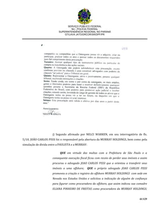 SERVIÇO PÚBLICO FEDERAL
MJ - POLÍCIA FEDERAL
SUPERINTENDÊNCIA REGIONAL NO PARANÁ
GT/LAVA JATO/DRCOR/SR/DPF/PR
41/129
j) Segundo afirmado por NELCI WARKEN, em seu interrogatório de fls.
5/10, JOÃO CARLOS PISSI foi o responsável pela abertura da MURRAY HOLDINGS, bem como pela
simulação de dívida entre a PAULISTA e a MURRAY:
QUE em virtude das multas com a Prefeitura de São Paulo e a
consequente execução fiscal ficou com receio de perder seus imóveis e assim
procurou o advogado JOAO CARLOS PISSI que a orientou a transferir seus
imóveis a uma offshore; QUE o próprio advogado JOAO CARLOS PISSI
promoveu a criação e registro do offshore MURRAY HOLDINGS com sede em
Nevada nos Estados Unidos e solicitou a indicação de alguém de confiança
para figurar como procuradora da offshore, que assim indicou sua comadre
ELIANA PINHEIRO DE FREITAS como procuradora da MURRAY HOLDINGS;
 