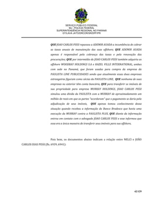 SERVIÇO PÚBLICO FEDERAL
MJ - POLÍCIA FEDERAL
SUPERINTENDÊNCIA REGIONAL NO PARANÁ
GT/LAVA JATO/DRCOR/SR/DPF/PR
42/129
QUE JOAO CARLOS PISSI repassou a ADEMIR AUADA a incumbência de cobrar
as taxas anuais de manutenção das suas offshore; QUE ADEMIR AUADA
apenas é responsável pela cobrança das taxas e pela renovação das
procurações; QUE por intermédio de JOAO CARLOS PISSI também adquiriu as
offshore WOODBAY HOLDINGS S.A e HAZEL VILLE INTERNATIONAL, ambas
com sede no Panamá, que foram usadas para compra da empresa da
PAULISTA LINE PUBLICIDADES sendo que atualmente essas duas empresas
estrangeiras figuram como sócias da PAULISTA LINE, QUE nenhuma de suas
empresas no exterior têm conta bancária, QUE para transferir os imóveis de
sua propriedade para empresa MURRAY HOLDINGS, JOAO CARLOS PISSI
simulou uma dívida da PAULISTA com a MURRAY de aproximadamente um
milhão de reais em que as partes "acordaram" que o pagamento se daria pela
adjudicação de seus imóveis, QUE apenas tomou conhecimento dessa
situação quando recebeu a informação do Banco Bradesco que havia uma
execução da MURRAY contra a PAULISTA PLUS, QUE diante da informação
entrou em contato com o advogado JOAO CARLOS PISSI e esse informou que
essa era a única maneira de transferir seus imóveis para sua offshore,
Pois bem, os documentos abaixo indicam a relação entre NELCI e JOÃO
CARLOS DIAS PISSI (fls. 6939, 6941):
 