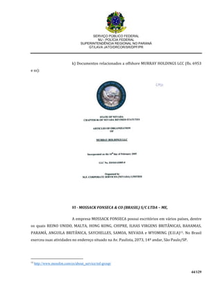 SERVIÇO PÚBLICO FEDERAL
MJ - POLÍCIA FEDERAL
SUPERINTENDÊNCIA REGIONAL NO PARANÁ
GT/LAVA JATO/DRCOR/SR/DPF/PR
44/129
k) Documentos relacionados a offshore MURRAY HOLDINGS LCC (fls. 6953
e ss):
VI - MOSSACK FONSECA & CO (BRASIL) S/C LTDA – ME,
A empresa MOSSACK FONSECA possui escritórios em vários países, dentre
os quais REINO UNIDO, MALTA, HONG KONG, CHIPRE, ILHAS VIRGENS BRITÂNICAS, BAHAMAS,
PARAMÁ, ANGUILA BRITÂNICA, SAYCHELLES, SAMOA, NEVADA e WYOMING (E.U.A)15. No Brasil
exerceu suas atividades no endereço situado na Av. Paulista, 2073, 14º andar, São Paulo/SP.
15
http://www.mossfon.com/es/about_service/mf-group/
 