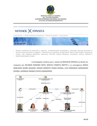 SERVIÇO PÚBLICO FEDERAL
MJ - POLÍCIA FEDERAL
SUPERINTENDÊNCIA REGIONAL NO PARANÁ
GT/LAVA JATO/DRCOR/SR/DPF/PR
45/129
A investigação verificou que o núcleo da MOSSACK FONSECA no Brasil era
composto por RICARDO HONORIO NETO, RENATA PEREITA BRITTO e os estrangeiros MARIA
MERCEDEZ RIAMO QUIJANO, EDISON ERNESTO TEANO RIVERA, LUIS FERNANDO HERNANDEZ
RIVERO e RODRIGO ANDRES CUESTA HERNANDEZ.
 