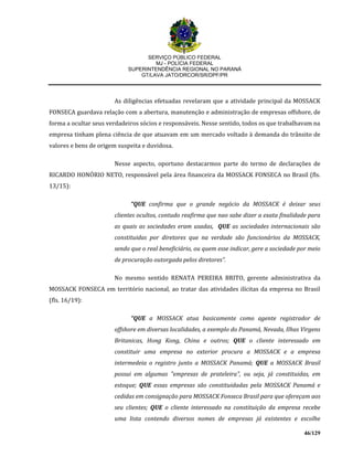 SERVIÇO PÚBLICO FEDERAL
MJ - POLÍCIA FEDERAL
SUPERINTENDÊNCIA REGIONAL NO PARANÁ
GT/LAVA JATO/DRCOR/SR/DPF/PR
46/129
As diligências efetuadas revelaram que a atividade principal da MOSSACK
FONSECA guardava relação com a abertura, manutenção e administração de empresas offshore, de
forma a ocultar seus verdadeiros sócios e responsáveis. Nesse sentido, todos os que trabalhavam na
empresa tinham plena ciência de que atuavam em um mercado voltado à demanda do trânsito de
valores e bens de origem suspeita e duvidosa.
Nesse aspecto, oportuno destacarmos parte do termo de declarações de
RICARDO HONÓRIO NETO, responsável pela área financeira da MOSSACK FONSECA no Brasil (fls.
13/15):
“QUE confirma que o grande negócio da MOSSACK é deixar seus
clientes ocultos, contudo reafirma que nao sabe dizer a exata finalidade para
as quais as sociedades eram usadas, QUE as sociedades internacionais são
constituidas por diretores que na verdade são funcionários da MOSSACK,
sendo que o real beneficiário, ou quem esse indicar, gere a sociedade por meio
de procuração outorgada pelos diretores”.
No mesmo sentido RENATA PEREIRA BRITO, gerente administrativa da
MOSSACK FONSECA em território nacional, ao tratar das atividades ilícitas da empresa no Brasil
(fls. 16/19):
“QUE a MOSSACK atua basicamente como agente registrador de
offshore em diversas localidades, a exemplo do Panamá, Nevada, Ilhas Virgens
Britanicas, Hong Kong, China e outros; QUE o cliente interessado em
constituir uma empresa no exterior procura a MOSSACK e a empresa
intermedeia o registro junto a MOSSACK Panamá; QUE a MOSSACK Brasil
possui em algumas "empresas de prateleira", ou seja, já constituidas, em
estoque; QUE essas empresas são constituidadas pela MOSSACK Panamá e
cedidas em consignação para MOSSACK Fonseca Brasil para que ofereçam aos
seu clientes; QUE o cliente interessado na constituição da empresa recebe
uma lista contendo diversos nomes de empresas já existentes e escolhe
 
