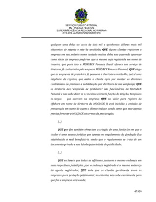SERVIÇO PÚBLICO FEDERAL
MJ - POLÍCIA FEDERAL
SUPERINTENDÊNCIA REGIONAL NO PARANÁ
GT/LAVA JATO/DRCOR/SR/DPF/PR
47/129
qualquer uma delas ao custo de dois mil e quinhentos dólares mais mil
oitocentos de setenta e sete de anuidade; QUE alguns clientes registram a
empresa em seu próprio nome contudo muitos deles nao querendo aparecer
como sócio da empresa preferem que a mesma seja registrada em nome de
terceiro, que para isso a MOSSACK Fonseca Brasil oferece um serviço de
diretores já contratados pela empresa MOSSACK Fonseca Panamá; QUE alega
que as empresas de prateleira já possuem a diretoria constituída, pois é uma
exigência do registro, que assim o cliente opta por manter os diretores
contratados ou promove a substituição por diretores de sua confiança; QUE
os diretores das "empresas de prateleira" são funcionários da MOSSACK
Panamá e nao sabe dizer se os mesmos exercem função de direção, tampouco
os cargos que exercem na empresa; QUE no valor para registro da
offshore em nome de diretores da MOSSACK já está incluída a emissão de
procuração em nome de quem o cliente indicar, sendo certo que esse apenas
precisa fornecer a MOSSACK os termos da procuração;
(...)
QUE por fim também ofereciam a criação de uma fundação em que o
titular é uma pessoa jurídica que apenas no regulamento da fundação fica
estabelecido o real beneficiário, sendo que o regulamento se trata de um
documento privado e nao há obrigatoriedade de publicidade;
(...)
QUE esclarece que todas as offshores possuem o mesmo endereço em
suas respectivas jurisdições, pois o endereço registrado é o mesmo endereço
do agente registrador; QUE sabe que os clientes geralmente usam as
empresas para proteção patrimonial, no entanto, nao sabe exatamente para
que fim a empresa será usada;
 