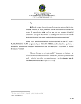 SERVIÇO PÚBLICO FEDERAL
MJ - POLÍCIA FEDERAL
SUPERINTENDÊNCIA REGIONAL NO PARANÁ
GT/LAVA JATO/DRCOR/SR/DPF/PR
48/129
(...)
QUE confirma que alguns clientes solicitavam que a comunicação fosse
somente por meio do skype por receio, contudo nunca entendeu o motivo do
receio de seus clientes; QUE confirma que no ano passado MERCEDEZ
determinou que alguns documentos de clientes fossem escondidos na casa da
declarante, pois nao queria que os mesmos permanecessem na empresa”.
Ainda, não é por outro motivo que no e-mail enviado no dia 17/11/2009,
MARIA MERCEDES RIANO (responsável pela MOSSACK FONSECA no Brasil) afirma qual seria o
verdadeiro propósito das empresas offshore registradas pela MOSSACK16 e, portanto, da própria
MOSSACK FONSECA:
“Já posso dizer que as sociedades de BVI17 são usadas no Brasil para ser
acionista de sociedades brasileiras e que não é o primeiro lugar no mundo
onde o acionista não utiliza a pessoa física e sim a jurídica. Que é o caso de
encobrir o verdadeiro dono” (tradução livre).
16 fls. 4080 – 4082 – APENSO I – VOLUME 14 - IPL 60/2016 (EVENTO 28)
17 Ilhas Virgens Britânicas.
 