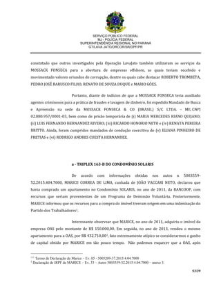 SERVIÇO PÚBLICO FEDERAL
MJ - POLÍCIA FEDERAL
SUPERINTENDÊNCIA REGIONAL NO PARANÁ
GT/LAVA JATO/DRCOR/SR/DPF/PR
5/129
constatado que outros investigados pela Operação LavaJato também utilizaram os serviços da
MOSSACK FONSECA para a abertura de empresas offshore, as quais teriam recebido e
movimentado valores oriundos de corrupção, dentre os quais cabe destacar ROBERTO TROMBETA,
PEDRO JOSÉ BARUSCO FILHO, RENATO DE SOUZA DUQUE e MARIO GÓES.
Portanto, diante de indícios de que a MOSSACK FONSECA teria auxiliado
agentes criminosos para a prática de fraudes e lavagem de dinheiro, foi expedido Mandado de Busca
e Apreensão na sede da MOSSACK FONSECA & CO (BRASIL) S/C LTDA. - ME, CNPJ
02.880.957/0001-03, bem como de prisão temporária de (i) MARIA MERCEDES RIANO QUIJANO;
(ii) LUIS FERNANDO HERNANDEZ RIVERO; (iii) RICARDO HONORIO NETO e (iv) RENATA PEREIRA
BRITTO. Ainda, foram cumpridos mandados de condução coercitiva de (v) ELIANA PINHEIRO DE
FRETIAS e (vi) RODRIGO ANDRES CUESTA HERNANDEZ.
a - TRIPLEX 163-B DO CONDOMÍNIO SOLARIS
De acordo com informações obtidas nos autos n 5003559-
52.2015.404.7000, MARICE CORREA DE LIMA, cunhada de JOÃO VACCARI NETO, declarou que
havia comprado um apartamento no Condomínio SOLARIS, no ano de 2011, da BANCOOP, com
recursos que seriam provenientes de um Programa de Demissão Voluntária. Posteriormente,
MARICE informou que os recursos para a compra do imóvel tiveram origem em uma indenização do
Partido dos Trabalhadores1.
Interessante observsar que MARICE, no ano de 2011, adquiriu o imóvel da
empresa OAS pelo montante de R$ 150.000,00. Em seguida, no ano de 2013, vendeu o mesmo
apartamento para a OAS, por R$ 432.710,002, fato extremamente atípico se considerarmos o ganho
de capital obtido por MARICE em tão pouco tempo. Não podemos esquecer que a OAS, após
111
Termo de Declaração de Marice – Ev. 05 - 5005209-37.2015.4.04.7000
2
Declaração de IRPF de MARICE – Ev. 33 – Autos 5003559-52.2015.4.04.7000 – anexo 3.
 
