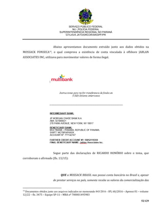 SERVIÇO PÚBLICO FEDERAL
MJ - POLÍCIA FEDERAL
SUPERINTENDÊNCIA REGIONAL NO PARANÁ
GT/LAVA JATO/DRCOR/SR/DPF/PR
52/129
Abaixo apresentamos documento extraído junto aos dados obtidos na
MOSSACK FONSECA19, o qual comprova a existência de conta vinculada à offshore JABLAN
ASSOCIATES INC, utilizava para movimentar valores de forma ilegal.
Segue parte das declarações de RICARDO HONÓRIO sobre o tema, que
corroboram o afirmado (fls. 13/15):
QUE a MOSSACK BRASIL nao possui conta bancária no Brasil e, apesar
de prestar serviços no país, somente recebe os valores da comercialização das
19
Documentos obtidos junto aos arquivos indicados no memorando 843/2016 - IPL 60/2016 – Apenso 01 – volume
12/22 – fls. 3475 – Equipe SP-11 – MBA nº 700001495983
 
