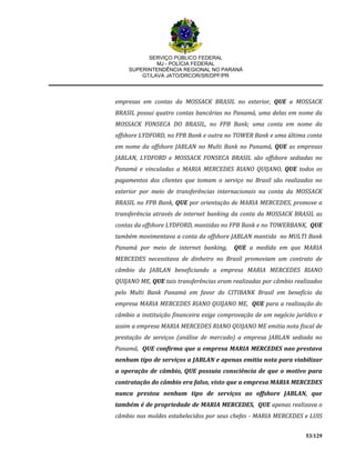 SERVIÇO PÚBLICO FEDERAL
MJ - POLÍCIA FEDERAL
SUPERINTENDÊNCIA REGIONAL NO PARANÁ
GT/LAVA JATO/DRCOR/SR/DPF/PR
53/129
empresas em contas da MOSSACK BRASIL no exterior, QUE a MOSSACK
BRASIL possui quatro contas bancárias no Panamá, uma delas em nome da
MOSSACK FONSECA DO BRASIL, no FPB Bank; uma conta em nome da
offshore LYDFORD, no FPB Bank e outra no TOWER Bank e uma última conta
em nome da offshore JABLAN no Multi Bank no Panamá, QUE as empresas
JABLAN, LYDFORD e MOSSACK FONSECA BRASIL são offshore sediadas no
Panamá e vinculadas a MARIA MERCEDES RIANO QUIJANO, QUE todos os
pagamentos dos clientes que tomam o serviço no Brasil são realizados no
exterior por meio de transferências internacionais na conta da MOSSACK
BRASIL no FPB Bank, QUE por orientação de MARIA MERCEDES, promove a
transferência através de internet banking da conta da MOSSACK BRASIL as
contas da offshore LYDFORD, mantidas no FPB Bank e no TOWERBANK, QUE
também movimentava a conta da offshore JABLAN mantida no MULTI Bank
Panamá por meio de internet banking, QUE a medida em que MARIA
MERCEDES necessitava de dinheiro no Brasil promoviam um contrato de
câmbio da JABLAN beneficiando a empresa MARIA MERCEDES RIANO
QUIJANO ME, QUE tais transferências eram realizadas por câmbio realizados
pelo Multi Bank Panamá em favor do CITIBANK Brasil em benefício da
empresa MARIA MERCEDES RIANO QUIJANO ME, QUE para a realização do
câmbio a instituição financeira exige comprovação de um negócio jurídico e
assim a empresa MARIA MERCEDES RIANO QUIJANO ME emitia nota fiscal de
prestação de serviços (análise de mercado) a empresa JABLAN sediada no
Panamá, QUE confirma que a empresa MARIA MERCEDES nao prestava
nenhum tipo de serviços a JABLAN e apenas emitia nota para viabilizar
a operação de câmbio, QUE possuia consciência de que o motivo para
contratação do câmbio era falso, visto que a empresa MARIA MERCEDES
nunca prestou nenhum tipo de serviços ao offshore JABLAN, que
também é de propriedade de MARIA MERCEDES, QUE apenas realizava o
câmbio nos moldes estabelecidos por seus chefes - MARIA MERCEDES e LUIS
 
