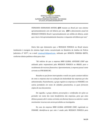 SERVIÇO PÚBLICO FEDERAL
MJ - POLÍCIA FEDERAL
SUPERINTENDÊNCIA REGIONAL NO PARANÁ
GT/LAVA JATO/DRCOR/SR/DPF/PR
54/129
FERNANDO HERNANDES RIVERO, QUE traziam ao Brasil por esse sistema
aproximandamente cem mil dólares por ano, QUE o faturamento anual da
MOSSACK FONSECA Brasil é aproximadamente um milhão de dólares, sendo
que o lucro é de aproximadamente duzentos e cinquenta mil dólares por ano”
Outra fato que demonstra que a MOSSACK FONSECA no Brasil atuava
totalmente à margem do sistema legal restou caracterizado no Relatório de Análise de Polícia
Judiciária n⁰ 83720, no e-mail renata.p21@gmail.com, utilizado por RENATA PEREIRA BRITO,
conforme abaixo pedimos vênia para citar:
“Há indícios de que a empresa MMR GLOBAL ADVISORS CORP seja
utilizada pelos responsáveis pela MOSSACK FONSECA no BRASIL para o
recebimento de recursos financeiros. Aparentemtente, a empresa possui conta
corrente no FPB BANK INC.
Ressalta-se que foram interceptados e-mails nos quais constam indícios
de como a empresa atue na ocultação da titularidade das empresas por eles
administradas. Possivelmente, o grupo registra as empresas no PANAMÁ e em
outras jurisdições em nome de cidadãos panamenhos, os quais fornecem
cópias de seus documentos.
Em seguida, o grupo elabora procurações e certificados de ações ao
portador em nome dos reais beneficiários das empresas, para que estes
últimos possam abrir contas correntes em diversos bancos no exterior e assim
movimentar recursos sem serem percebidos ou investigados.
No caso da empresa MMR GLOBAL ADVISORS CORP, registrada no
PANAMÁ, identificou-se que esta é usada pela MOSSACK FONSECA para
 