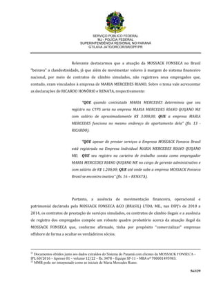 SERVIÇO PÚBLICO FEDERAL
MJ - POLÍCIA FEDERAL
SUPERINTENDÊNCIA REGIONAL NO PARANÁ
GT/LAVA JATO/DRCOR/SR/DPF/PR
56/129
Relevante destacarmos que a atuação da MOSSACK FONSECA no Brasil
“beirava” a clandestinidade, já que além de movimentar valores à margem do sistema financeiro
nacional, por meio de contratos de câmbio simulados, não registrava seus empregados que,
contudo, eram vinculados à empresa de MARIA MERCEDES RIANO. Sobre o tema vale acrescentar
as declarações de RICARDO HONÓRIO e RENATA, respectivamente:
“QUE quando contratado MARIA MERCEDES determinou que seu
registro na CTPS seria na empresa MARIA MERCEDES RIANO QUIJANO ME
com salário de aproximadamente R$ 3.000,00, QUE a empresa MARIA
MERCEDES funciona no mesmo endereço do apartamento dela” (fls. 13 -
RICARDO).
“QUE apesar de prestar serviços a Empresa MOSSACK Fonseca Brasil
está registrada na Empresa Individual MARIA MERCEDES RIANO QUIJANO
ME; QUE seu registro na carteira de trabalho consta como empregador
MARIA MERCEDES RIANO QUIJANO ME no cargo de gerente administrativo e
com salário de R$ 1.200,00; QUE até onde sabe a empresa MOSSACK Fonseca
Brasil se encontra inativa” (fls. 16 – RENATA).
Portanto, a ausência de movimentação financeira, operacional e
patrimonial declarada pela MOSSACK FONSECA &CO (BRASIL) LTDA. ME., nas DIPJ’s de 2010 a
2014, os contratos de prestação de serviços simulados, os contratos de câmbio ilegais e a ausência
de registro dos empregados compõe um robusto quadro probatório acerca da atuação ilegal da
MOSSACK FONSECA que, conforme afirmado, tinha por propósito “comercializar” empresas
offshore de forma a ocultar os verdadeiros sócios.
21
Documentos obtidos junto aos dados extraídos do Sistema do Panamá com clientes da MOSSACK FONSECA -
IPL 60/2016 – Apenso 01 – volume 12/22 – fls. 3478 – Equipe SP-11 – MBA nº 700001495983.
22
MMR pode ser interpretado como as iniciais de Maria Mercedes Riano.
 