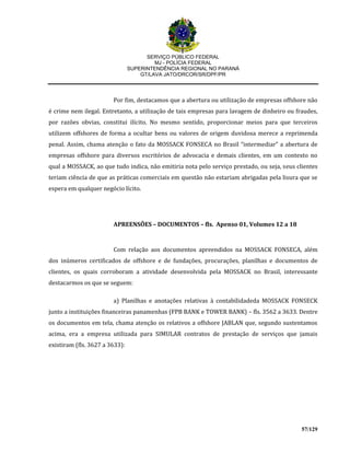 SERVIÇO PÚBLICO FEDERAL
MJ - POLÍCIA FEDERAL
SUPERINTENDÊNCIA REGIONAL NO PARANÁ
GT/LAVA JATO/DRCOR/SR/DPF/PR
57/129
Por fim, destacamos que a abertura ou utilização de empresas offshore não
é crime nem ilegal. Entretanto, a utilização de tais empresas para lavagem de dinheiro ou fraudes,
por razões obvias, constitui ilícito. No mesmo sentido, proporcionar meios para que terceiros
utilizem offshores de forma a ocultar bens ou valores de origem duvidosa merece a reprimenda
penal. Assim, chama atenção o fato da MOSSACK FONSECA no Brasil “intermediar” a abertura de
empresas offshore para diversos escritórios de advocacia e demais clientes, em um contexto no
qual a MOSSACK, ao que tudo indica, não emitiria nota pelo serviço prestado, ou seja, seus clientes
teriam ciência de que as práticas comerciais em questão não estariam abrigadas pela lisura que se
espera em qualquer negócio lícito.
APREENSÕES – DOCUMENTOS – fls. Apenso 01, Volumes 12 a 18
Com relação aos documentos apreendidos na MOSSACK FONSECA, além
dos inúmeros certificados de offshore e de fundações, procurações, planilhas e documentos de
clientes, os quais corroboram a atividade desenvolvida pela MOSSACK no Brasil, interessante
destacarmos os que se seguem:
a) Planilhas e anotações relativas à contabilidadeda MOSSACK FONSECK
junto a instituições financeiras panamenhas (FPB BANK e TOWER BANK) – fls. 3562 a 3633. Dentre
os documentos em tela, chama atenção os relativos a offshore JABLAN que, segundo sustentamos
acima, era a empresa utilizada para SIMULAR contratos de prestação de serviços que jamais
existiram (fls. 3627 a 3633):
 