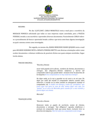 SERVIÇO PÚBLICO FEDERAL
MJ - POLÍCIA FEDERAL
SUPERINTENDÊNCIA REGIONAL NO PARANÁ
GT/LAVA JATO/DRCOR/SR/DPF/PR
65/129
RESUMO:
No dia 12/07/2007, CARLO MORATELLI envia e-mail para o escritório da
MOSSACK FONSECA solicitando que todas as suas empresas sejam canceladas, pois a POLÍCIA
FEDERAL invadiu o seu escritório e apreendeu diversos documentos. Possivelmente CARLO refere-
se a procedimento de busca e apreensão levado a efeito e que teria como base alguma investigação
na qual o mesmo conste como investigado.
Em seguida, no mesmo dia, MARIA MERCEDES RIANO QUIJANO envia e-mail
para RICARDO HONORIO NETO e RENATA PEREIRA BRITTO com diversas orientações sobre como
ocultar documentos e eliminar evidências de possíveis ilícitos nos quais estejam envolvidos. Segue
trecho abaixo.
TRECHO ORIGINAL:
“Ricardo y Renata
sacar todo papeles de la oficina , nombres de clientes, documentos a
entregar, due diliguence, libretas telefonica y borrar del
computador todo lo que pueda haber inclusive tirar los favoritos de
la maquina.En los computadores no hay nada hace tiempo!
No dejar nada, yo lo voy a guardar en mi carro o en mi casa. No
dejar por nada del mundo el computador abierto cuando salen
almorzar o cuando no lo estan usando en emergencia resetear el
computador, ok, Yo hablé com Renata y todos los “portifolios” que
estan aqui van para la casa de ella, vamos dejar una caja con
“pastas” en el carro de Mercedes para cuando for a una reunión y
quiera dejar con cliente.
Mercedes”
TRADUÇÃO LIVRE:
“Ricardo e Renata
Removam todos os papéis do escritorio, nomes de clientes,
documentos a entregar, “due dilligence”, agendas telefónicas e
excluam do computador tudo que possa haver, inclusive tirar os
favoritos da máquina. Não há nada nos computadores faz tempo.
 