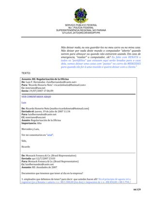 SERVIÇO PÚBLICO FEDERAL
MJ - POLÍCIA FEDERAL
SUPERINTENDÊNCIA REGIONAL NO PARANÁ
GT/LAVA JATO/DRCOR/SR/DPF/PR
66/129
Não deixar nada, eu vou guardar-los no meu carro ou na mina casa.
Não deixar por nada deste mundo o computador “aberto” quando
sairem para almoçar ou quando não estiverem usando. Em caso de
emergencia, “resetar” o computador, ok? Eu falei com RENATA e
todos os “portifólios” que estavam aquí serão levados para a casa
dela, vamos deixar uma caixa com “pastas” no carro da MERCEDES
para quando ela for à uma reunião e queira deixar com o cliente.”
TEXTO:
Assunto: RE: Regularización de la Oficina
De: Luis F. Hernández <luisfhernandez@cantv.net>
Para: 'Ricardo Honorio Neto' <ricardohneto@hotmail.com>
Cc: mmriano@usa.net
Envio: 19/07/2007 17:06:09
VER COMENTARIOS ABAJO
Luis
De: Ricardo Honorio Neto [mailto:ricardohneto@hotmail.com]
Enviado el: jueves, 19 de julio de 2007 11:54
Para: luisfhernandez@cantv.net
CC: mmriano@usa.net
Asunto: Regularización de la Oficina
Importancia: Alta
Mercedes y Luis,
Ver mi comentarios en "azul".
Slds,
Ricardo
De: Mossack Fonseca & Co. (Brasil Representative)
Enviada: qui 12/7/2007 23:03
Para: Mossack Fonseca & Co. (Brasil Representative)
Cc: luisfhernandez@cantv.net
Assunto: RE: Anuidades de 2007
Documentos que tenemos que tener al dia en la empresa?
1. empleados que debemos de tener? para decir que ustedes hacen alli? En el principio de agosto iré a
registrar (yo y Renata = salario + o - R$ 1.300,00 (los dos) + impuestos de + o - R$ 494,00 = R$ 1.794 /
 