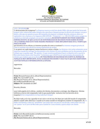 SERVIÇO PÚBLICO FEDERAL
MJ - POLÍCIA FEDERAL
SUPERINTENDÊNCIA REGIONAL NO PARANÁ
GT/LAVA JATO/DRCOR/SR/DPF/PR
67/129
1,95 = U$ 920.00) OK
2. declaraciones de la empresa? La Empresa nueva ya está listo desde 2006, sólo que jamás fué facturado
nengun valor, todavia Mercedes siempre dice para hacer después porque la oficina está siempre con poco
dinero, sólo que mi opinión ya paso del momento de empezar a trabajar derecho, entonces ahora en
septiembre voy a facturar y los impuesto (R$ 4.899,00 – Trimestral = + o - U$ 2,512.00) vamos a pagar en
octubre( ya está todo aceptado con nuestro contador), OK DEFINITVAMENTE NO PUEDE HABER MAS
DEMORA EN ESTO. SE QUE LA FALTA DE DISPONIBILIDAD DE RECURSOS PUEDE HABER INCIDIDO
EN LA DEMORA PERO ESTO TIENE MAXIMA PRIORIDAD Y DEBE IMPLEMENTARSE EN EL TIEMPO QUE
INDICA RICARDP
que hacemos en esa oficina y si tenemos pruebas de como se matiene?no tenemos nenguna prueba de
como se matiene esta oficina (la misma explicãción de arriba)
3. no quiero ver nada impreso, menos facturas ni cartas a cliente. Las facturas e las cartas solamente seran
impresas cuando for entregar los documentos a los clientes. El unico problema son los documentos de los
trabajos que si quedan aqui, "Mi opinión = lo que nosotros podriamos hacer es dejarlos en la casa de la
Mercedes hasta cliente venir bucarlos". Ya hicemos ayer (18/07) en el cual enviamos documentos de
clientes que estaban aqui en la oficina.OK TODA MEDIDA DE SEGURIDAD EN CUANTO AL MANEJO DE
PAPELES ES MUY IMPORTANTE. SE HA AVANZADO MUCHISIMO Y SOLO FALTA QUE NOS HABITUEMOS
A EVITAR PAPELES E INFORMACION EN LA OFICINA
sugerencias
Mercedes
From: Mossack Fonseca & Co. (Brasil Representative)
Sent: Thu 12/7/2007 22:56
To: Mossack Fonseca & Co. (Brasil Representative)
Cc: luisfhernandez@cantv.net
Subject: FW: Anuidades de 2007
Ricardo y Renata
sacar todo papeles de la oficina , nombres de clientes, documentos a entregar, due diliguence, libretas
telefonica y borrar del computador todo lo que pueda haber inclusive tirar los favoritos de la
maquina.En los computadores no hay nada hace tiempo!
No dejar nada, yo lo voy a guardar en mi carro o en mi casa. No dejar por nada del mundo el computador
abierto cuando salen almorzar o cuando no lo estan usando en emergencia resetear el computador, ok, Yo
hablé com Renata y todos los “portifolios” que estan aqui van para la casa de ella, vamos dejar una caja
con “pastas” en el carro de Mercedes para cuando for a una reunión y quiera dejar con cliente.
Mercedes
From: Carlo Moratelli [mailto:carlo@mcaeconomy.com.br]
Sent: Thu 12/7/2007 18:13
To: Mossack Fonseca & Co. (Brasil Representative)
 