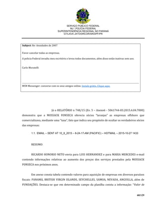 SERVIÇO PÚBLICO FEDERAL
MJ - POLÍCIA FEDERAL
SUPERINTENDÊNCIA REGIONAL NO PARANÁ
GT/LAVA JATO/DRCOR/SR/DPF/PR
68/129
Subject: Re: Anuidades de 2007
Favor cancelar todas as empresas.
A policia Federal invadiu meu escritório e levou todos documentos, além disso estão inativas sem uso.
Carlo Moratelli
MSN Messenger: converse com os seus amigos online. Instale grátis. Clique aqui.
Já o RELATÓRIO n 748/15 (Ev. 5 – Anexo6 - 5061744-83.2015.4.04.7000)
demonstra que a MOSSACK FONSECA oferecia sócios “laranjas” as empresas offshore que
comercializava, mediante uma “taxa”, fato que indica seu propósito de ocultar os verdadeiros sócios
das empresas:
1.1. EMAIL – SENT AT 10_8_2015 – 8-24-17-AM (PACIFIC) – HOTMAIL – 2015-10-27 1433
RESUMO:
RICARDO HONORIO NETO envia para LUIS HERNANDEZ e para MARIA MERCEDES e-mail
contendo informações relativas ao aumento dos preços dos serviços prestados pela MOSSACK
FONSECA nos próximos anos.
Em anexo consta tabela contendo valores para aquisição de empresas em diversos paraísos
fiscais: PANAMÁ, BRITISH VIRGIN ISLANDS, SEYCHELLES, SAMOA, NEVADA, ANGUILLA, além de
FUNDAÇÕES. Destaca-se que em determinado campo da planilha consta a informação: “Valor de
 