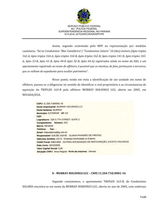 SERVIÇO PÚBLICO FEDERAL
MJ - POLÍCIA FEDERAL
SUPERINTENDÊNCIA REGIONAL NO PARANÁ
GT/LAVA JATO/DRCOR/SR/DPF/PR
7/129
Assim, segundo sustentado pelo MPF na representação por medidas
cautelares, “há no Condomínio “Mar Cantábrico”/ “Condomínio Solaris” 10 (dez) imóveis (Apto triplex
162-A, Apto triplex 164-A, Apto triplex 164-B, Apto triplex 162-B, Apto triplex 141-B, Apto triplex 143-
A, Apto 53-B, Apto 61-B, Apto 44-B Apto 52-B, Apto 64-A) registrados ainda no nome da OAS, e um
apartamento registrado no nome de offshore, é possível que os mesmos, de fato, pertençam a terceiros,
que se valham do expediente para ocultar patrimônio”.
Nesse ponto, tendo em vista a identificação de um unidade em nome de
offshore, passou-se a diligenciar no sentido de identificar o real proprietário e as circunstancias de
aquisição do TRIPLEX 163-B pela offshore MURRAY HOLDINGS LCC, aberta em 2005, em
NEVADA/EUA.
b - MURRAY HOLDINGS LCC – CNPJ 11.204.718/0001-16
Segundo constatamos, o apartamento TRIPLEX 163-B, do Condomínio
SOLARIS encontra-se em nome da MURRAY HOKDINGS LCC, aberta no ano de 2005, com endereço
 