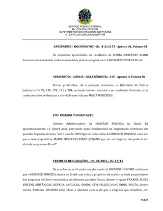 SERVIÇO PÚBLICO FEDERAL
MJ - POLÍCIA FEDERAL
SUPERINTENDÊNCIA REGIONAL NO PARANÁ
GT/LAVA JATO/DRCOR/SR/DPF/PR
73/129
APREENSÕES – DOCUMENTOS – fls. 818/1155 - Apenso 01, Volume 04
Os documtos apreendidos na residência de MARIA MERCEDES RIANO
demonstram a atividade então desenvolvida pela investigada junto à MOSSACK FONSECA Brasil.
APREENSÕES – MÍDIAS – RELATÓRIOS fls. 615 - Apenso II, Volume III
Foram produzidos, até o presente momento, os Relatórios de Polícia
Judiciaria n⁰s 93, 130, 174, 181 e 284, restando todavia material a ser analisado. Contudo, os já
confeccionados evidenciam a atividade exercida por MARIA MERCEDES.
VIII - RICARDO HONORIO NETO
Gerente Administrativo da MOSSACK FONSECA no Brasil há
aproximadamente 12 (doze) anos, exercendo papel fundamental na organização criminosa em
questão. Segundo afirmou, “até o ano de 2005 figurou como sócio da MOSSACK FONSECA, uma vez
que a real proprietária, MARIA MERCEDES RIANO QUIJANO, por ser estrangeira, não poderia ser
sóciada mepresa no Brasil”.
TERMO DE DECLARAÇÕES – IPL 60/2016 – fls. 13/15
De acordo com o afirmado na esfera policial, RICARDO HONORIO confirmou
que a MOSSACK FONSECA atuava no Brasil com o único propósito de ocultar os reais proprietários
das empresas offshore constituídas em diversos paraísos fiscais, dentre os quais PANAMÁ, ILHAS
VIRGENS BRITÂNICAS, NEVADA, ANGUILLA, SAMOA, SEYCHELLES, HONG KONG, MALTA, dentre
outros. Portanto, RICARDO tinha plena e absoluta ciência de que a empresa que trabalhou por
 