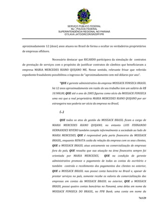 SERVIÇO PÚBLICO FEDERAL
MJ - POLÍCIA FEDERAL
SUPERINTENDÊNCIA REGIONAL NO PARANÁ
GT/LAVA JATO/DRCOR/SR/DPF/PR
74/129
aproximadamente 12 (doze) anos atuava no Brasil de forma a ocultar os verdadeiros proprietários
de empresas offshore.
Necessário destacar que RICARDO participava da simulação de contratos
de prestação de serviços com o propósito de justificar contratos de câmbios que beneficiavam a
empresa MARIA MERCEDES RIANO QUIJANO ME. Nesse sentido, relevante frisar que referido
expediente fraudulento possibilitou o ingresso de “aproximadamente cem mil dólares por ano”.
“QUE é gerente administrativo da empresa MOSSACK FONSECA BRASIL
há 12 anos aproximadamente em razão do seu trabalho tem um salário de R$
10.900,00, QUE até o ano de 2005 figurou como sócio da MOSSACK FONSECA
uma vez que a real proprietária MARIA MERCEDES RIANO QUIJANO por ser
estrangeira nao poderia ser sócia da empresa no Brasil,
(...)
QUE todos os atos de gestão da MOSSACK BRASIL ficam a cargo de
MARIA MERCEDES RIANO QUIJANO, no entanto LUIS FERNANDO
HERNANDES RIVERO também compõe informalmente a sociedade ao lado de
MARIA MERCEDES, QUE é responsável pela parte financeira da MOSSACK
BRASIL, enquanto RENATA cuida da relação da empresa com os seus clientes,
QUE a MOSSACK BRASIL atua unicamente na comercialização de empresas
fora do país, QUE ressalta que sua atuação na área financeira sempre foi
orientada por MARIA MERCEDES, QUE na condição de gerente
administrativo promove o pagamento de todas as contas do escritório e
também controla o recebimento dos pagamentos dos clientes no exterior,
QUE a MOSSACK BRASIL nao possui conta bancária no Brasil e, apesar de
prestar serviços no país, somente recebe os valores da comercialização das
empresas em contas da MOSSACK BRASIL no exterior, QUE a MOSSACK
BRASIL possui quatro contas bancárias no Panamá, uma delas em nome da
MOSSACK FONSECA DO BRASIL, no FPB Bank; uma conta em nome da
 
