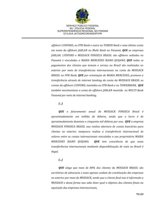 SERVIÇO PÚBLICO FEDERAL
MJ - POLÍCIA FEDERAL
SUPERINTENDÊNCIA REGIONAL NO PARANÁ
GT/LAVA JATO/DRCOR/SR/DPF/PR
75/129
offshore LYDFORD, no FPB Bank e outra no TOWER Bank e uma última conta
em nome da offshore JABLAN no Multi Bank no Panamá, QUE as empresas
JABLAN, LYDFORD e MOSSACK FONSECA BRASIL são offshore sediadas no
Panamá e vinculadas a MARIA MERCEDES RIANO QUIJANO, QUE todos os
pagamentos dos clientes que tomam o serviço no Brasil são realizados no
exterior por meio de transferências internacionais na conta da MOSSACK
BRASIL no FPB Bank, QUE por orientação de MARIA MERCEDES, promove a
transferência através de internet banking da conta da MOSSACK BRASIL as
contas da offshore LYDFORD, mantidas no FPB Bank e no TOWERBANK, QUE
também movimentava a conta da offshore JABLAN mantida no MULTI Bank
Panamá por meio de internet banking,
(...)
QUE o faturamento anual da MOSSACK FONSECA Brasil é
aproximadamente um milhão de dólares, sendo que o lucro é de
aproximadamente duzentos e cinquenta mil dólares por ano, QUE a empresa
MOSSACK FONSECA BRASIL nao realiza abertura de contas bancárias para
clientes no exterior, tampouco realiza a transferência internacional de
valores entre as contas internacionais vinculadas a sua proprietária MARIA
MERCEDES RIANO QUIJANO, QUE tem consciência de que essas
transferências internacionais mediante disponibilização de reais no Brasil é
ilegal,
(...)
QUE alega que mais de 80% dos clientes da MOSSACK BRASIL são
escritórios de advocacia e esses apenas cuidam da constituição das empresas
no exterior por meio da MOSSACK, sendo que o cliente final nao é informado a
MOSSACK e dessa forma nao sabe dizer qual o objetivo dos clientes finais na
aquisição das empresas internacionais,
 