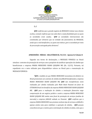 SERVIÇO PÚBLICO FEDERAL
MJ - POLÍCIA FEDERAL
SUPERINTENDÊNCIA REGIONAL NO PARANÁ
GT/LAVA JATO/DRCOR/SR/DPF/PR
76/129
(...)
QUE confirma que o grande negócio da MOSSACK é deixar seus clientes
ocultos, contudo reafirma que nao sabe dizer a exata finalidade para as quais
as sociedades eram usadas, QUE as sociedades internacionais são
constituidas por diretores que na verdade são funcionários da MOSSACK,
sendo que o real beneficiário, ou quem esse indicar, gere a sociedade por meio
de procuração outorgada pelos diretores”.
APREENSÕES - MÍDIAS – RELATÓRIOS fls. 93/134 – Apenso II, Volume II
Segundo seu termo de declarações, a MOSSACK FONSECA no Brasil
simulava contratos de prestação de serviços com o propósito de justificar operações de câmbio que
beneficiavam a empresa MARIA MERCEDES RIANO QUIJANO ME (fls. 13/15). Portanto, tal
expediente era o meio utilizado para disponibilizar valores no Brasil para a manutenção da
MOSSACK FONSECA:
“QUE a medida em que MARIA MERCEDES necessitava de dinheiro no
Brasil promoviam um contrato de câmbio da JABLAN beneficiando a empresa
MARIA MERCEDES RIANO QUIJANO ME, QUE tais transferências eram
realizadas por câmbio realizados pelo Multi Bank Panamá em favor do
CITIBANK Brasil em benefício da empresa MARIA MERCEDES RIANO QUIJANO
ME, QUE para a realização do câmbio a instituição financeira exige
comprovação de um negócio jurídico e assim a empresa MARIA MERCEDES
RIANO QUIJANO ME emitia nota fiscal de prestação de serviços (análise de
mercado) a empresa JABLAN sediada no Panamá, QUE confirma que a
empresa MARIA MERCEDES nao prestava nenhum tipo de serviços a JABLAN e
apenas emitia nota para viabilizar a operação de câmbio, QUE possuia
consciência de que o motivo para contratação do câmbio era falso, visto que a
 