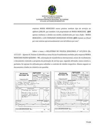 SERVIÇO PÚBLICO FEDERAL
MJ - POLÍCIA FEDERAL
SUPERINTENDÊNCIA REGIONAL NO PARANÁ
GT/LAVA JATO/DRCOR/SR/DPF/PR
77/129
empresa MARIA MERCEDES nunca prestou nenhum tipo de serviços ao
offshore JABLAN, que também é de propriedade de MARIA MERCEDES, QUE
apenas realizava o câmbio nos moldes estabelecidos por seus chefes - MARIA
MERCEDES e LUIS FERNANDO HERNANDES RIVERO, QUE traziam ao Brasil
por esse sistema aproximandamente cem mil dólares por ano”.
Sobre o tema, o RELATÓRIO DE POLÍCIA JUDICIÁRIA n⁰ 147/2014 (fls.
117/125 - Apenso II, Volume I) identificou notas fiscais fraudulentas emitidas pela empresa MARIA
MERCEDES RIANO QUIJANO – ME, solicitação de transferência internacional, avisos de recebimento
e documento contendo a proposta da prestação de serviço que, segundo afirmado, nunca existiu e,
portanto, foi apenas foi utilizada para subsidiar o contrato de câmbio respectivo. Abaixo seguem os
documentos citados no relatório em questão:
 