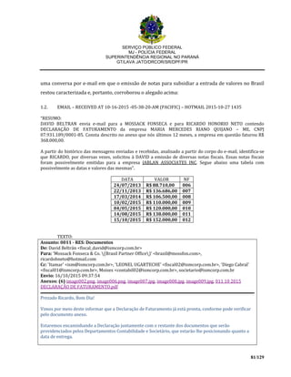 SERVIÇO PÚBLICO FEDERAL
MJ - POLÍCIA FEDERAL
SUPERINTENDÊNCIA REGIONAL NO PARANÁ
GT/LAVA JATO/DRCOR/SR/DPF/PR
81/129
uma conversa por e-mail em que o emissão de notas para subsidiar a entrada de valores no Brasil
restou caracterizada e, portanto, corroborou o alegado acima:
1.2. EMAIL – RECEIVED AT 10-16-2015 -05-38-20-AM (PACIFIC) – HOTMAIL 2015-10-27 1435
“RESUMO:
DAVID BELTRAN envia e-mail para a MOSSACK FONSECA e para RICARDO HONORIO NETO contendo
DECLARAÇÃO DE FATURAMENTO da empresa MARIA MERCEDES RIANO QUIJANO – ME, CNPJ
07.931.189/0001-85. Consta descrito no anexo que nós últimos 12 meses, a empresa em questão faturou R$
368.000,00.
A partir do histórico das mensagens enviadas e recebidas, analisado a partir do corpo do e-mail, identifica-se
que RICARDO, por diversas vezes, solicitou à DAVID a emissão de diversas notas fiscais. Essas notas fiscais
foram possivelmente emitidas para a empresa JABLAN ASSOCIATES INC. Segue abaixo uma tabela com
possivelmente as datas e valores das mesmas”.
DATA VALOR NF
24/07/2013 R$ 88.710,00 006
22/11/2013 R$ 136.686,00 007
17/03/2014 R$ 106.500,00 008
10/02/2015 R$ 110.000,00 009
04/05/2015 R$ 120.000,00 010
14/08/2015 R$ 138.000,00 011
15/10/2015 R$ 152.000,00 012
TEXTO:
Assunto: 0011 - RES: Documentos
De: David Beltrán <fiscal_david@ismcorp.com.br>
Para: 'Mossack Fonseca & Co. (Brasil Partner Office)' <brazil@mossfon.com>,
ricardohneto@hotmail.com
Cc: 'Itamar' <ism@ismcorp.com.br>, 'LEONEL UGARTECHE' <fiscal02@ismcorp.com.br>, 'Diego Cabral'
<fiscal01@ismcorp.com.br>, Moises <contabil02@ismcorp.com.br>, societario@ismcorp.com.br
Envio: 16/10/2015 09:37:54
Anexos: (6) image002.png, image006.png, image007.jpg, image008.jpg, image009.jpg, 011 10 2015
DECLARAÇÃO DE FATURAMENTO.pdf
Prezado Ricardo, Bom Dia!
Vimos por meio deste informar que a Declaração de Faturamento já está pronta, conforme pode verificar
pelo documento anexo.
Estaremos encaminhando a Declaração juntamente com o restante dos documentos que serão
providenciados pelos Departamentos Contabilidade e Societário, que estarão lhe posicionando quanto a
data de entrega.
 