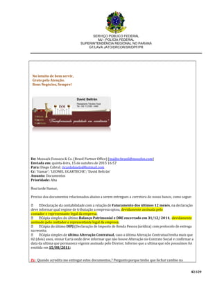 SERVIÇO PÚBLICO FEDERAL
MJ - POLÍCIA FEDERAL
SUPERINTENDÊNCIA REGIONAL NO PARANÁ
GT/LAVA JATO/DRCOR/SR/DPF/PR
82/129
No intuito de bem servir,
Grato pela Atenção.
Bons Negócios, Sempre!
De: Mossack Fonseca & Co. (Brasil Partner Office) [mailto:brazil@mossfon.com]
Enviada em: quinta-feira, 15 de outubro de 2015 16:57
Para: Diego Cabral; ricardohneto@hotmail.com
Cc: 'Itamar'; 'LEONEL UGARTECHE'; 'David Beltrán'
Assunto: Documentos
Prioridade: Alta
Boa tarde Itamar,
Preciso dos documentos relacionados abaixo a serem entregues a corretora do nosso banco, como segue:
Faturamento dos últimos 12 meses, na declaração
deve informar qual regime de tributação a empresa optou, devidamente assinada pelo
contador e representante legal da empresa;
simples do último Balanço Patrimonial e DRE encerrado em 31/12/ 2014, devidamente
assinado pelo contador e representante legal da empresa;
DIPJ (Declaração de Imposto de Renda Pessoa Jurídica) com protocolo de entrega
na receita;
última Alteração Contratual, caso a última Alteração Contratual tenha mais que
02 (dois) anos, enviar Carta onde deve informar que não houve Alteração no Contrato Social e confirmar a
data da ultima que permanece vigente assinada pelo Diretor; Informo que a ultima que nós possuímos foi
emitida em 15/08/2011;
Ps.: Quando acredita me entregar estes documentos,? Pergunto porque tenho que fechar cambio na
 